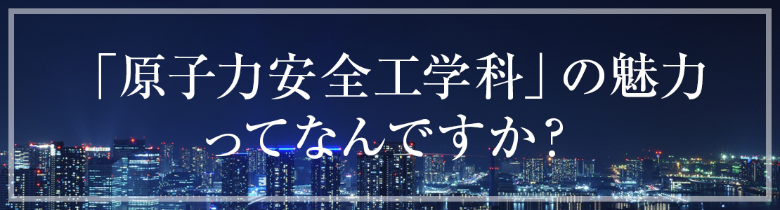 「原子力安全工学科」の魅力ってなんですか？